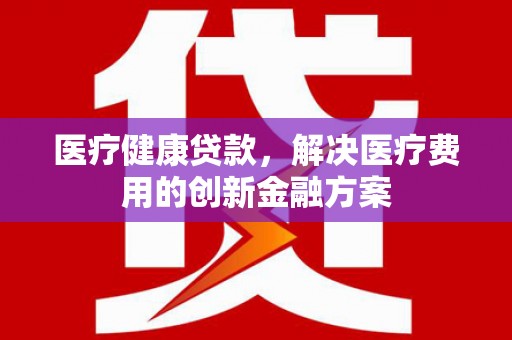 伊宁医疗健康贷款，解决医疗费用的创新金融方案